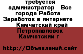 требуется администратор - Все города Работа » Заработок в интернете   . Камчатский край,Петропавловск-Камчатский г.